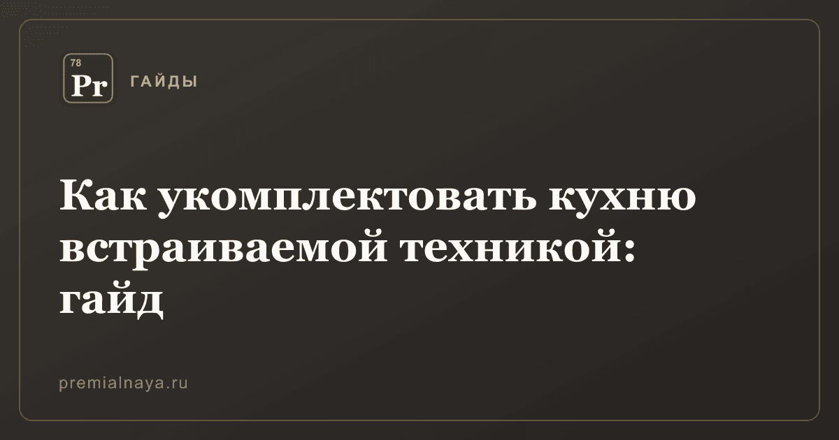 Как укомплектовать кухню встраиваемой техникой: гайд